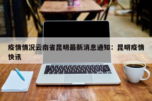 疫情情况云南省昆明最新消息通知：昆明疫情快讯