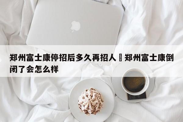 郑州富士康停招后多久再招人›郑州富士康倒闭了会怎么样