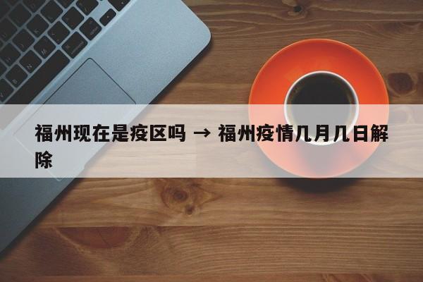 福州现在是疫区吗 → 福州疫情几月几日解除