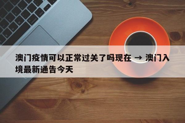 澳门疫情可以正常过关了吗现在 → 澳门入境最新通告今天