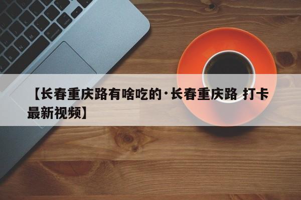 【长春重庆路有啥吃的·长春重庆路 打卡 最新视频】