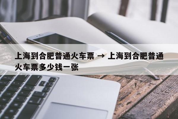 上海到合肥普通火车票 → 上海到合肥普通火车票多少钱一张