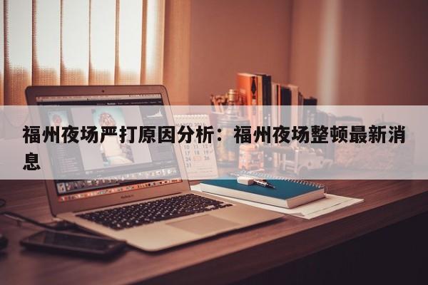 福州夜场严打原因分析：福州夜场整顿最新消息