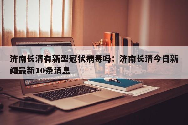 济南长清有新型冠状病毒吗：济南长清今日新闻最新10条消息
