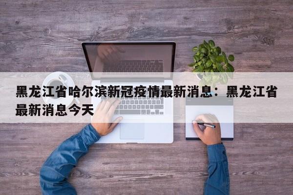 黑龙江省哈尔滨新冠疫情最新消息：黑龙江省最新消息今天