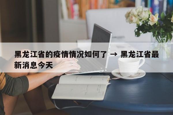 黑龙江省的疫情情况如何了 → 黑龙江省最新消息今天