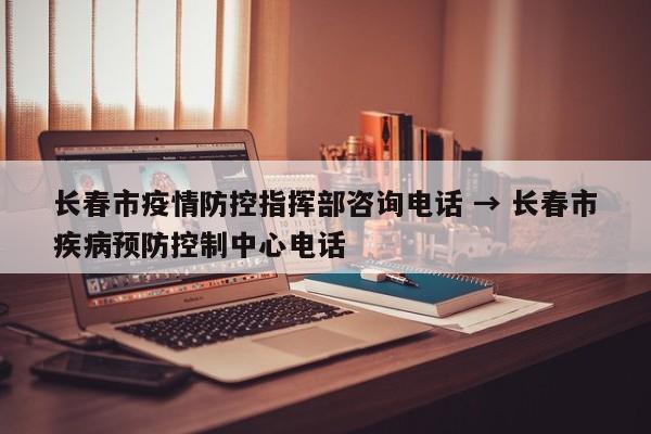 长春市疫情防控指挥部咨询电话 → 长春市疾病预防控制中心电话