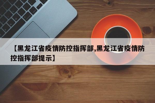 【黑龙江省疫情防控指挥部,黑龙江省疫情防控指挥部提示】