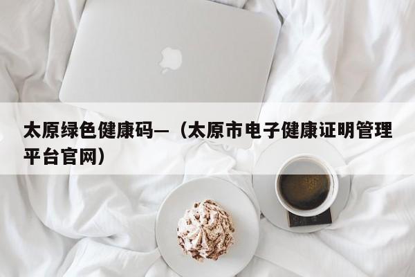 太原绿色健康码—（太原市电子健康证明管理平台官网）