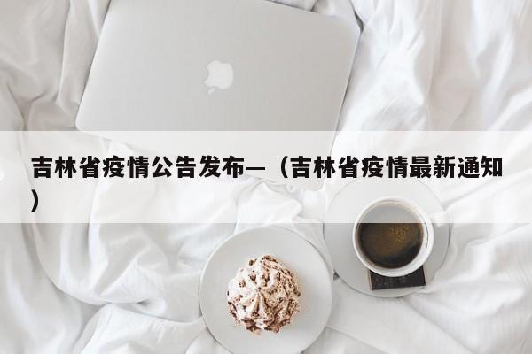 吉林省疫情公告发布—（吉林省疫情最新通知）