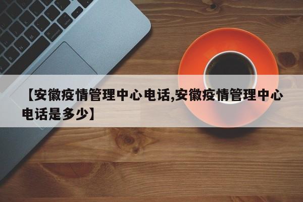 【安徽疫情管理中心电话,安徽疫情管理中心电话是多少】