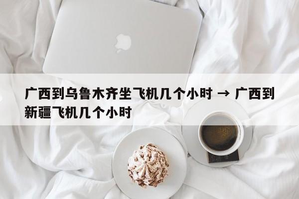 广西到乌鲁木齐坐飞机几个小时 → 广西到新疆飞机几个小时