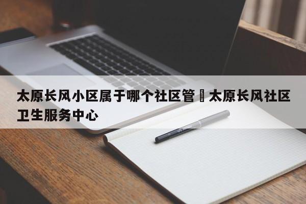 太原长风小区属于哪个社区管›太原长风社区卫生服务中心