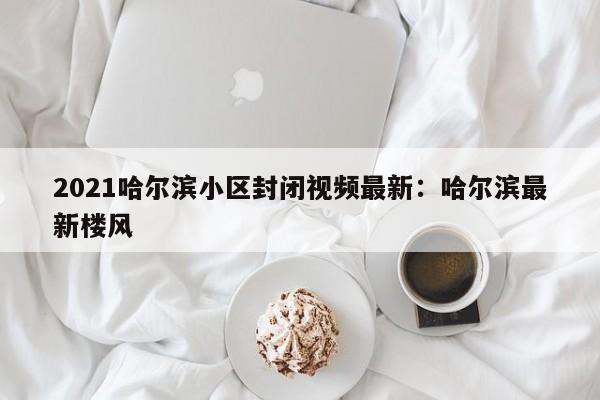 2021哈尔滨小区封闭视频最新：哈尔滨最新楼风