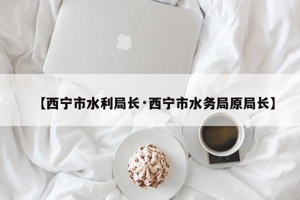 【西宁市水利局长·西宁市水务局原局长】
