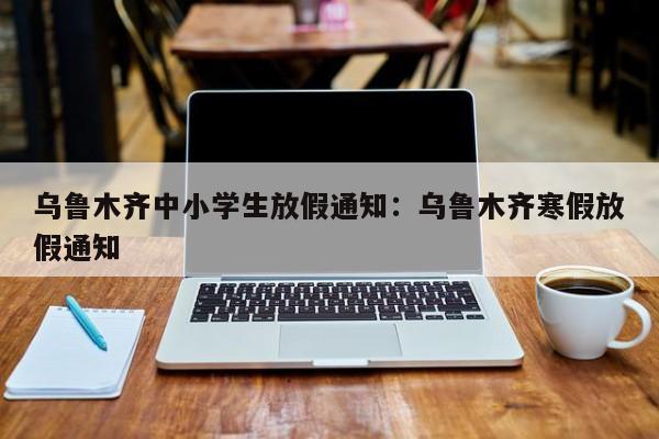 乌鲁木齐中小学生放假通知：乌鲁木齐寒假放假通知