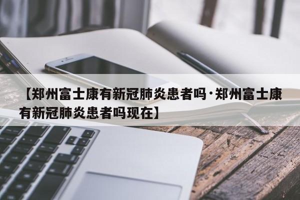 【郑州富士康有新冠肺炎患者吗·郑州富士康有新冠肺炎患者吗现在】