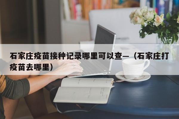 石家庄疫苗接种记录哪里可以查—（石家庄打疫苗去哪里）