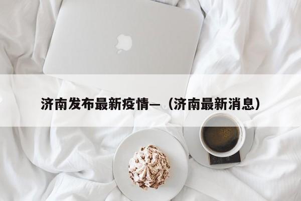 济南发布最新疫情—（济南最新消息）