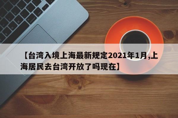 【台湾入境上海最新规定2021年1月,上海居民去台湾开放了吗现在】