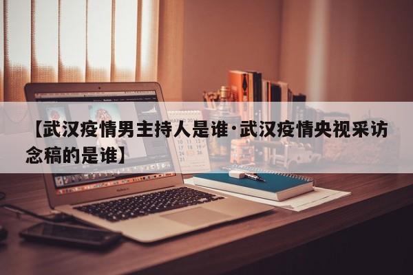 【武汉疫情男主持人是谁·武汉疫情央视采访念稿的是谁】
