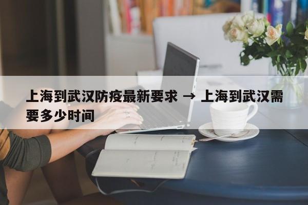 上海到武汉防疫最新要求 → 上海到武汉需要多少时间