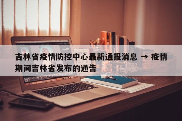 吉林省疫情防控中心最新通报消息 → 疫情期间吉林省发布的通告