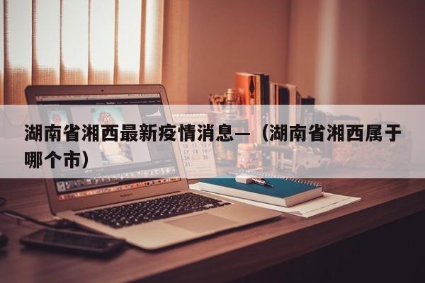湖南省湘西最新疫情消息—（湖南省湘西属于哪个市）