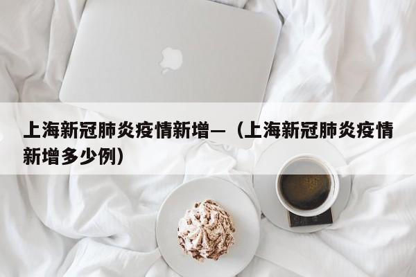 上海新冠肺炎疫情新增—（上海新冠肺炎疫情新增多少例）