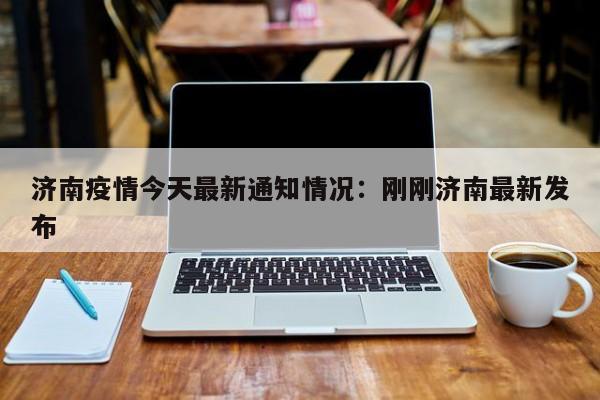 济南疫情今天最新通知情况:刚刚济南最新发布