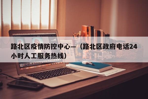 路北区疫情防控中心—（路北区政府电话24小时人工服务热线）