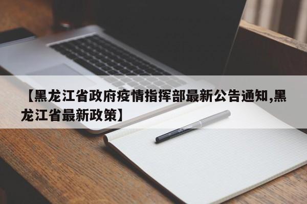 【黑龙江省政府疫情指挥部最新公告通知,黑龙江省最新政策】