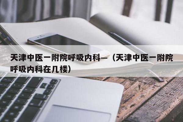 天津中医一附院呼吸内科—（天津中医一附院呼吸内科在几楼）