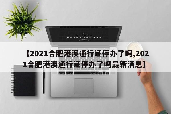 【2021合肥港澳通行证停办了吗,2021合肥港澳通行证停办了吗最新消息】