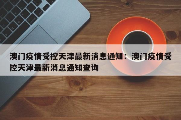澳门疫情受控天津最新消息通知：澳门疫情受控天津最新消息通知查询