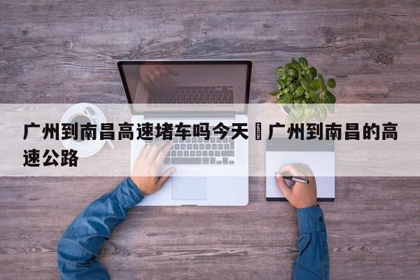 广州到南昌高速堵车吗今天›广州到南昌的高速公路