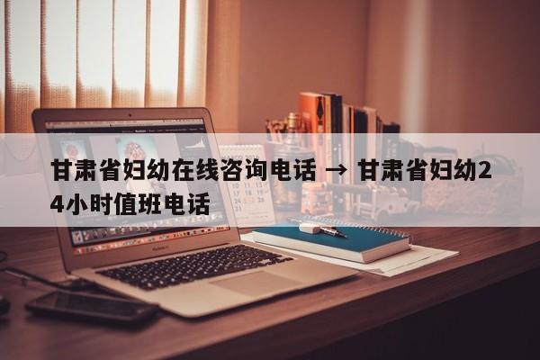 甘肃省妇幼在线咨询电话 → 甘肃省妇幼24小时值班电话