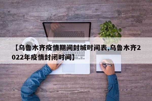 【乌鲁木齐疫情期间封城时间表,乌鲁木齐2022年疫情封闭时间】