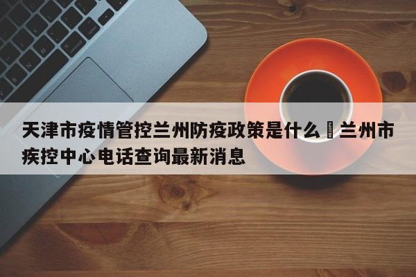 天津市疫情管控兰州防疫政策是什么›兰州市疾控中心电话查询最新消息