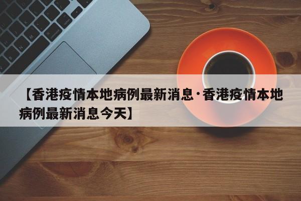【香港疫情本地病例最新消息·香港疫情本地病例最新消息今天】