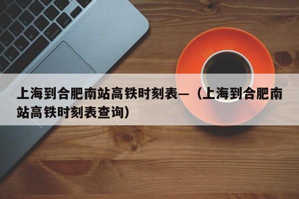 上海到合肥南站高铁时刻表—（上海到合肥南站高铁时刻表查询）