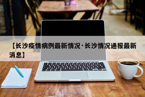 【长沙疫情病例最新情况·长沙情况通报最新消息】