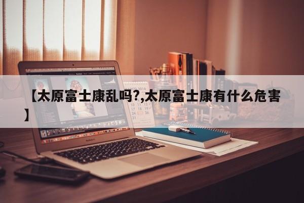 【太原富士康乱吗?,太原富士康有什么危害】
