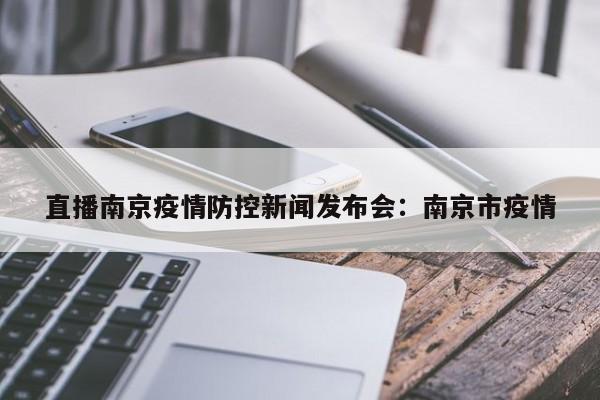 直播南京疫情防控新闻发布会：南京市疫情