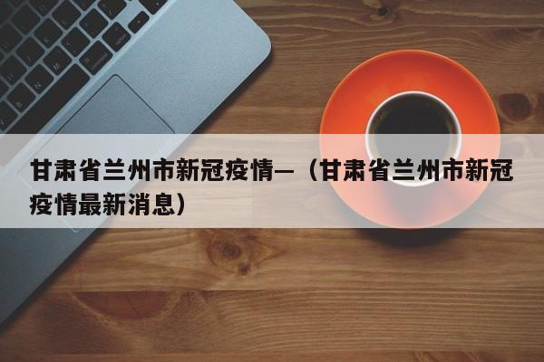 甘肃省兰州市新冠疫情—（甘肃省兰州市新冠疫情最新消息）