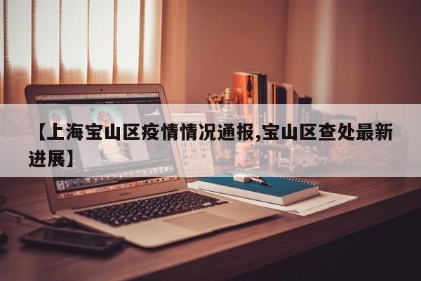 【上海宝山区疫情情况通报,宝山区查处最新进展】