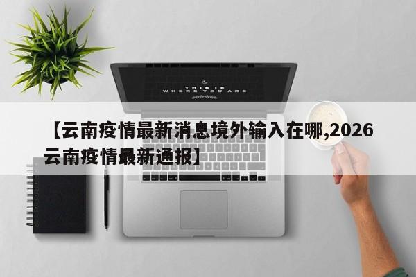 【云南疫情最新消息境外输入在哪,2026云南疫情最新通报】