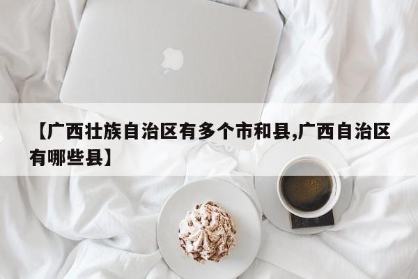 【广西壮族自治区有多个市和县,广西自治区有哪些县】