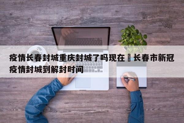 疫情长春封城重庆封城了吗现在›长春市新冠疫情封城到解封时间