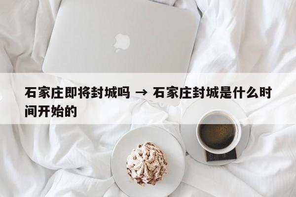 石家庄即将封城吗 → 石家庄封城是什么时间开始的